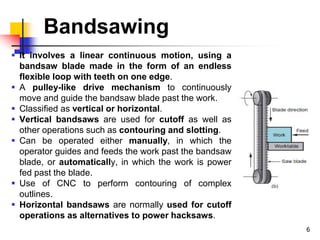 Bandsawing
 It involves a linear continuous motion, using a
bandsaw blade made in the form of an endless
flexible loop with teeth on one edge.
 A pulley-like drive mechanism to continuously
move and guide the bandsaw blade past the work.
 Classified as vertical or horizontal.
 Vertical bandsaws are used for cutoff as well as
other operations such as contouring and slotting.
 Can be operated either manually, in which the
operator guides and feeds the work past the bandsaw
blade, or automatically, in which the work is power
fed past the blade.
 Use of CNC to perform contouring of complex
outlines.
 Horizontal bandsaws are normally used for cutoff
operations as alternatives to power hacksaws.
6
 