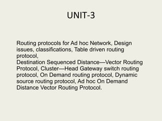 UNIT-3
Routing protocols for Ad hoc Network, Design
issues, classiﬁcations, Table driven routing
protocol,
Destination Sequenced Distance—Vector Routing
Protocol, Cluster—Head Gateway switch routing
protocol, On Demand routing protocol, Dynamic
source routing protocol, Ad hoc On Demand
Distance Vector Routing Protocol.
 