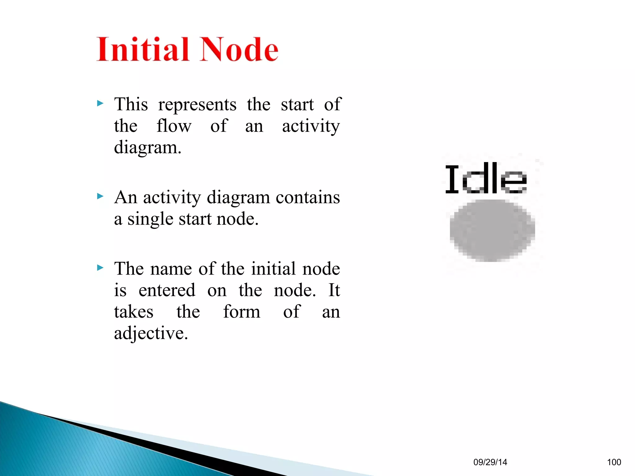  This represents the start of 
the flow of an activity 
diagram. 
 An activity diagram contains 
a single start node. 
 The name of the initial node 
is entered on the node. It 
takes the form of an 
adjective. 
09/29/14 100 
 