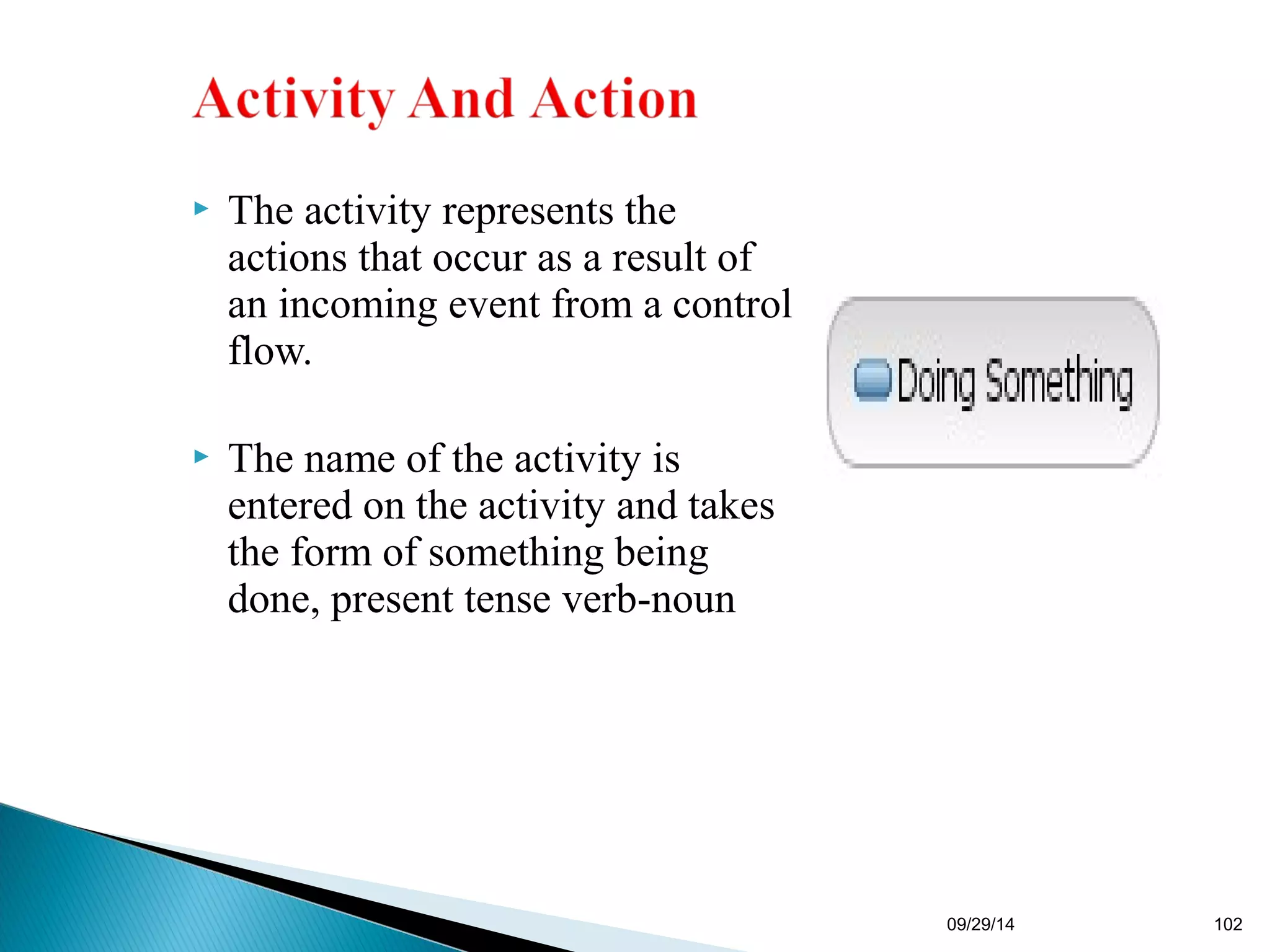  The activity represents the 
actions that occur as a result of 
an incoming event from a control 
flow. 
 The name of the activity is 
entered on the activity and takes 
the form of something being 
done, present tense verb-noun 
09/29/14 102 
 