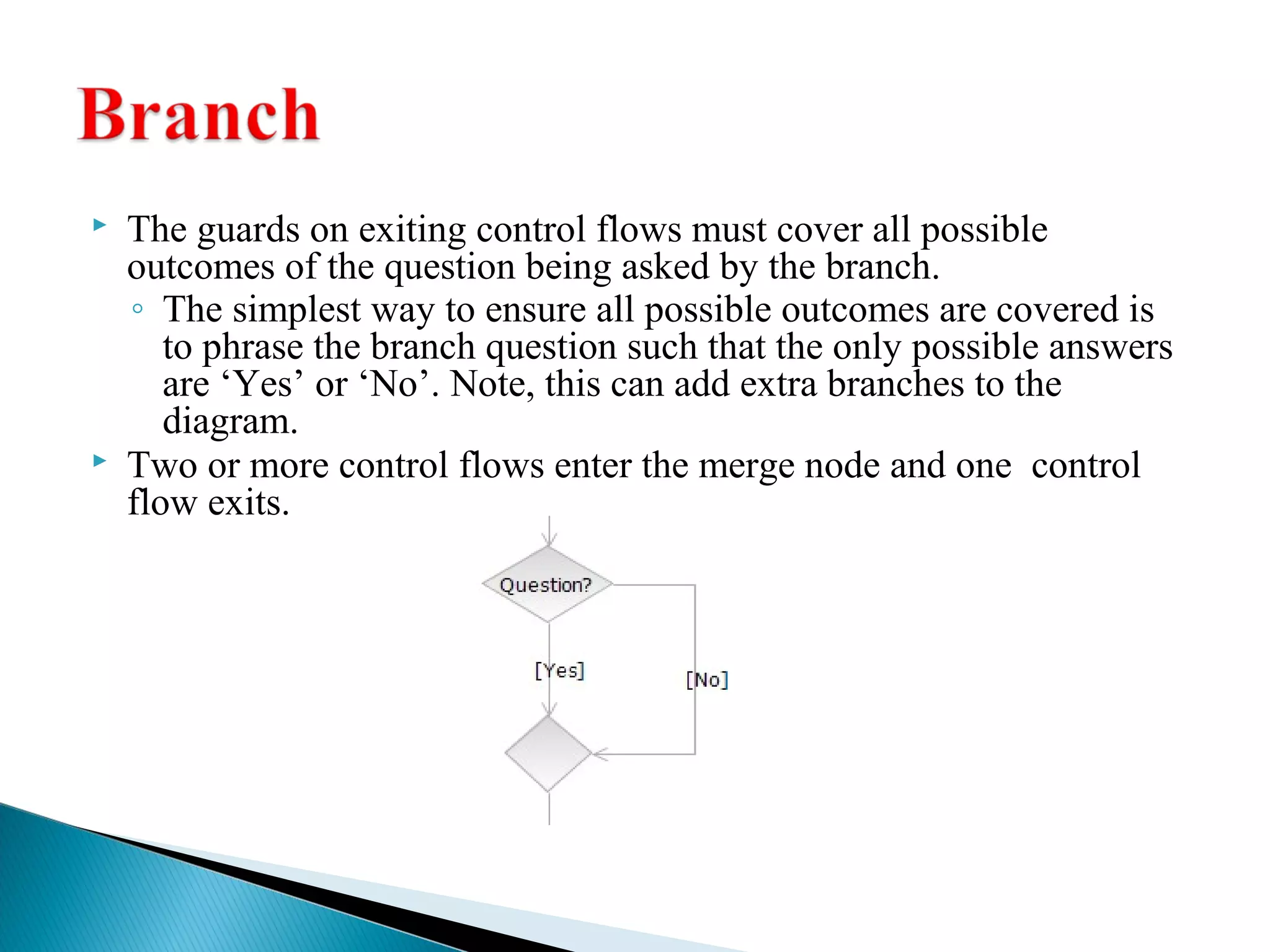  The guards on exiting control flows must cover all possible 
outcomes of the question being asked by the branch. 
◦ The simplest way to ensure all possible outcomes are covered is 
to phrase the branch question such that the only possible answers 
are ‘Yes’ or ‘No’. Note, this can add extra branches to the 
diagram. 
 Two or more control flows enter the merge node and one control 
flow exits. 
 