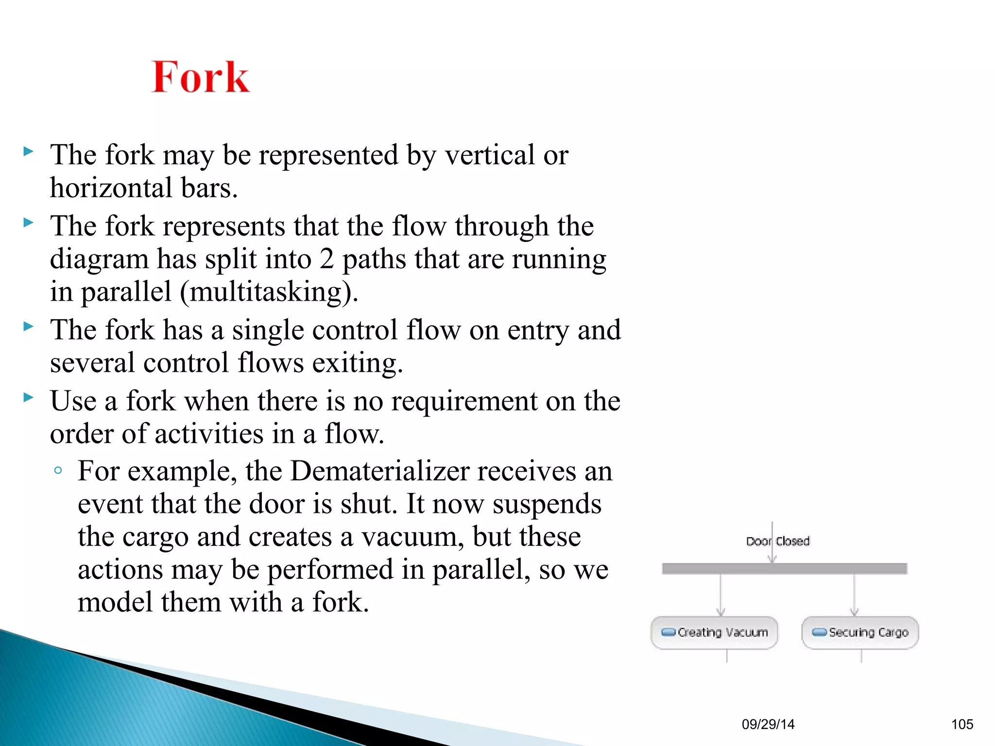 09/29/14 105 
 The fork may be represented by vertical or 
horizontal bars. 
 The fork represents that the flow through the 
diagram has split into 2 paths that are running 
in parallel (multitasking). 
 The fork has a single control flow on entry and 
several control flows exiting. 
 Use a fork when there is no requirement on the 
order of activities in a flow. 
◦ For example, the Dematerializer receives an 
event that the door is shut. It now suspends 
the cargo and creates a vacuum, but these 
actions may be performed in parallel, so we 
model them with a fork. 
 