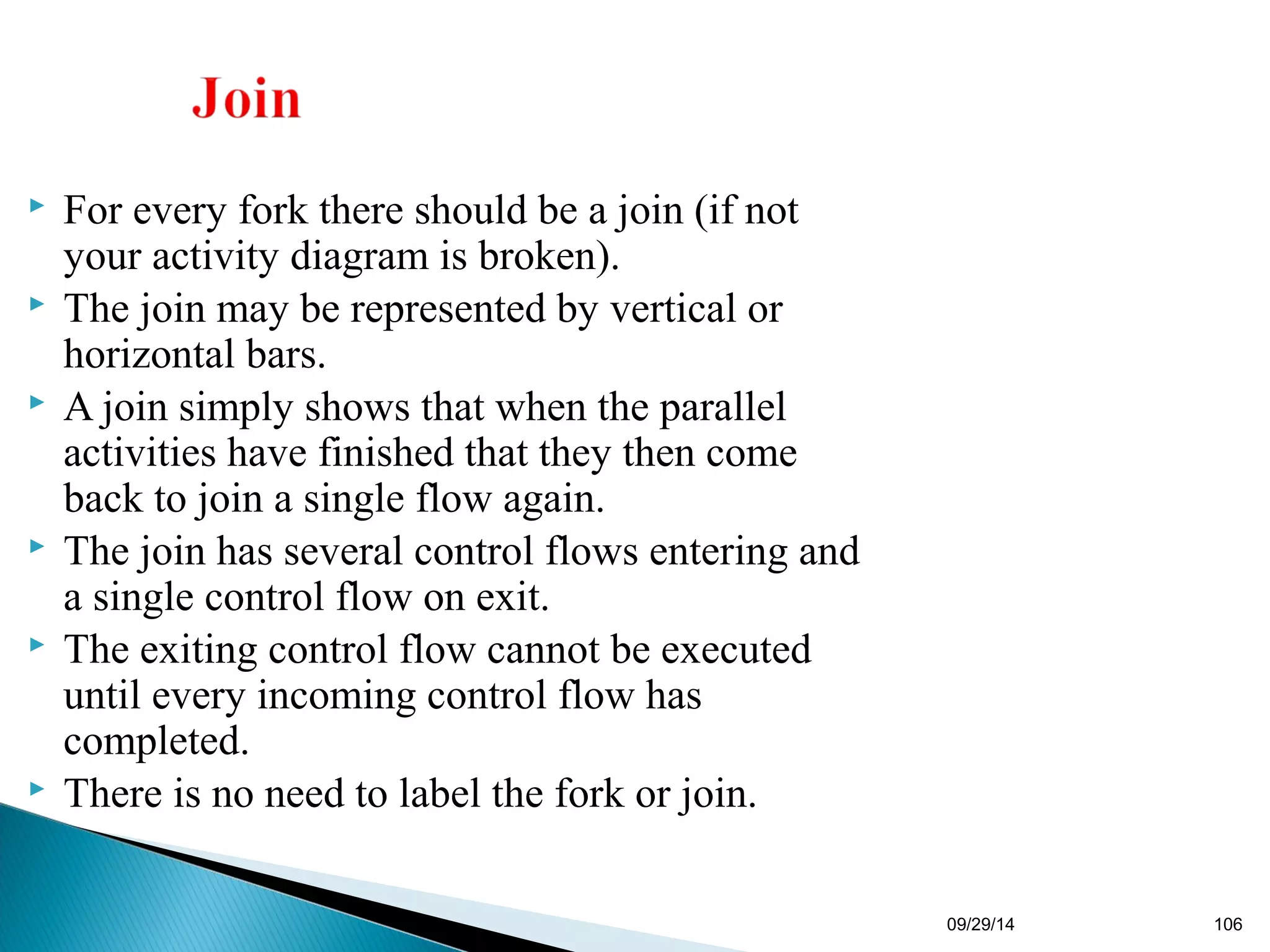 09/29/14 106 
 For every fork there should be a join (if not 
your activity diagram is broken). 
 The join may be represented by vertical or 
horizontal bars. 
 A join simply shows that when the parallel 
activities have finished that they then come 
back to join a single flow again. 
 The join has several control flows entering and 
a single control flow on exit. 
 The exiting control flow cannot be executed 
until every incoming control flow has 
completed. 
 There is no need to label the fork or join. 
 
