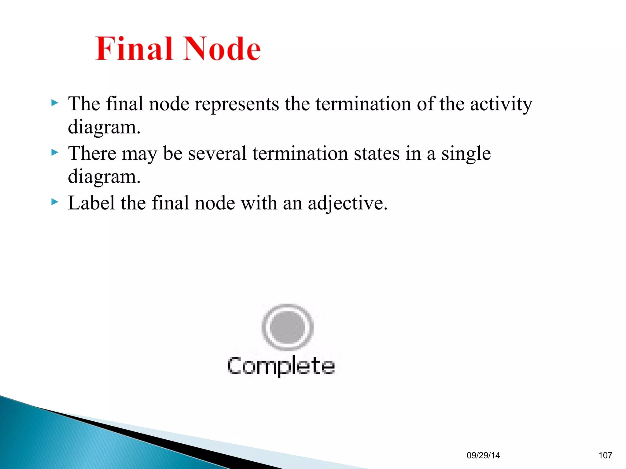  The final node represents the termination of the activity 
diagram. 
 There may be several termination states in a single 
diagram. 
 Label the final node with an adjective. 
09/29/14 107 
 