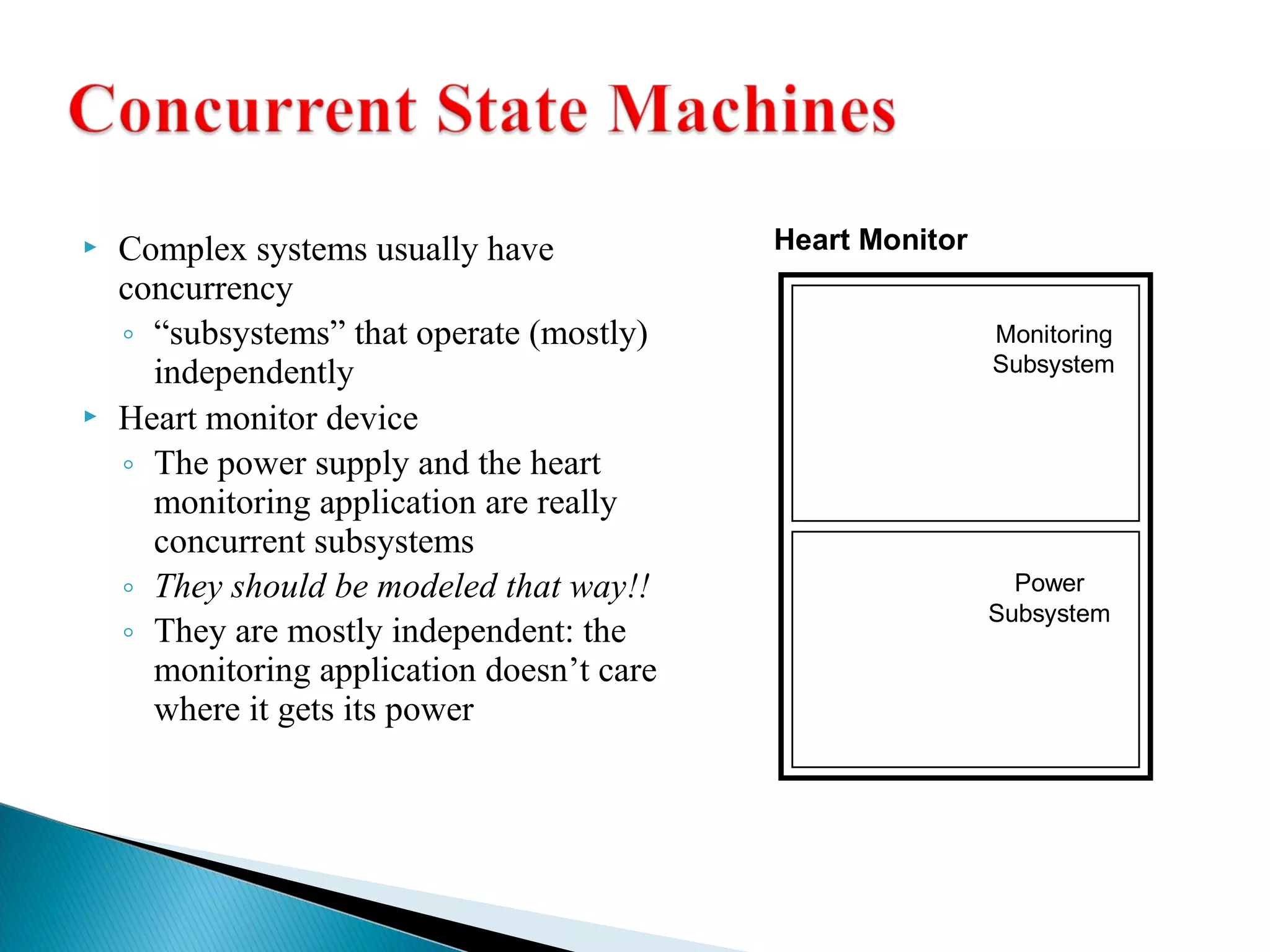  Complex systems usually have 
concurrency 
◦ “subsystems” that operate (mostly) 
independently 
 Heart monitor device 
◦ The power supply and the heart 
monitoring application are really 
concurrent subsystems 
◦ They should be modeled that way!! 
◦ They are mostly independent: the 
monitoring application doesn’t care 
where it gets its power 
Heart Monitor 
Monitoring 
Subsystem 
Power 
Subsystem 
 