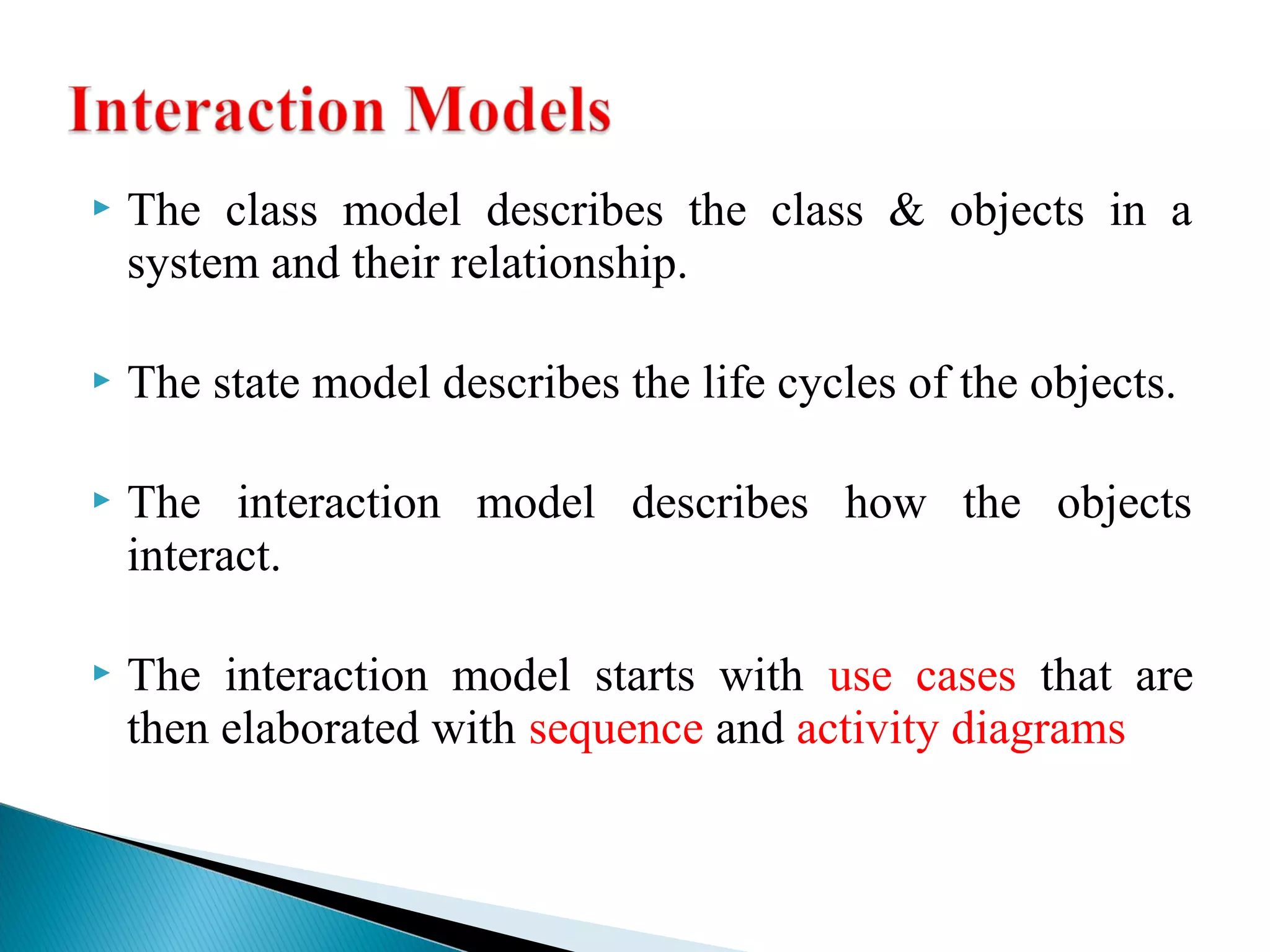  The class model describes the class & objects in a 
system and their relationship. 
 The state model describes the life cycles of the objects. 
 The interaction model describes how the objects 
interact. 
 The interaction model starts with use cases that are 
then elaborated with sequence and activity diagrams 
 
