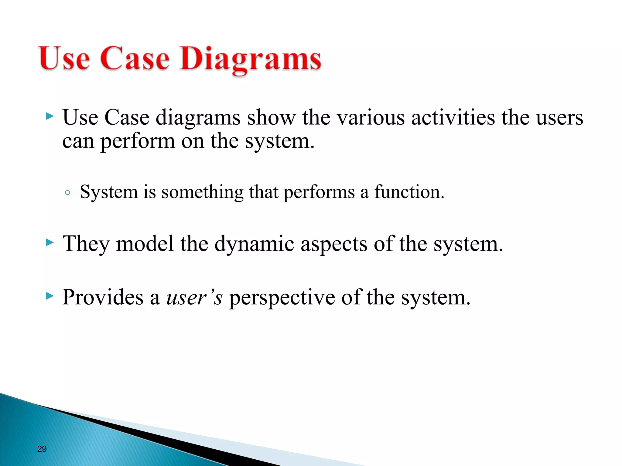 Use Case diagrams show the various activities the users 
can perform on the system. 
◦ System is something that performs a function. 
 They model the dynamic aspects of the system. 
 Provides a user’s perspective of the system. 
29 
 