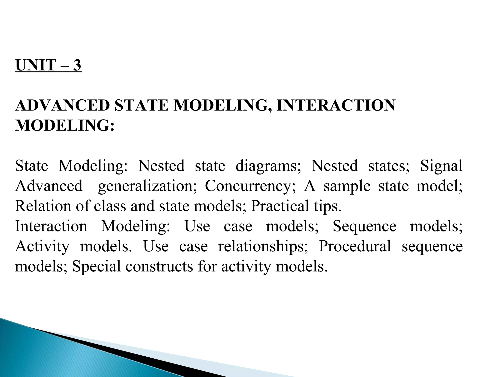 UNIT – 3 
ADVANCED STATE MODELING, INTERACTION 
MODELING: 
State Modeling: Nested state diagrams; Nested states; Signal 
Advanced generalization; Concurrency; A sample state model; 
Relation of class and state models; Practical tips. 
Interaction Modeling: Use case models; Sequence models; 
Activity models. Use case relationships; Procedural sequence 
models; Special constructs for activity models. 
 