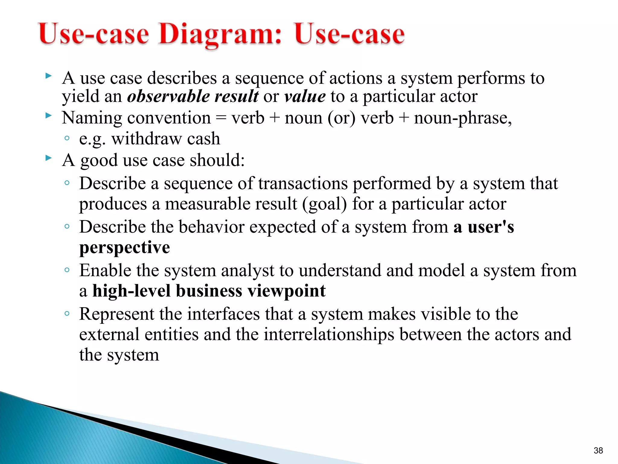  A use case describes a sequence of actions a system performs to 
yield an observable result or value to a particular actor 
 Naming convention = verb + noun (or) verb + noun-phrase, 
◦ e.g. withdraw cash 
 A good use case should: 
◦ Describe a sequence of transactions performed by a system that 
produces a measurable result (goal) for a particular actor 
◦ Describe the behavior expected of a system from a user's 
perspective 
◦ Enable the system analyst to understand and model a system from 
a high-level business viewpoint 
◦ Represent the interfaces that a system makes visible to the 
external entities and the interrelationships between the actors and 
the system 
38 
 