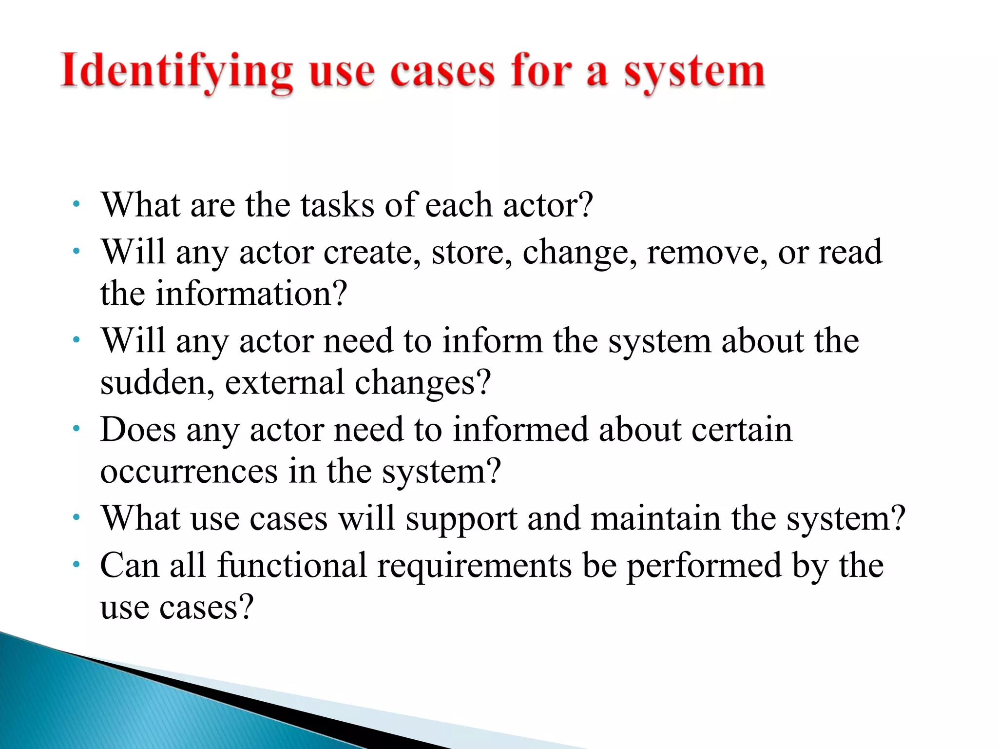 • What are the tasks of each actor? 
• Will any actor create, store, change, remove, or read 
the information? 
• Will any actor need to inform the system about the 
sudden, external changes? 
• Does any actor need to informed about certain 
occurrences in the system? 
• What use cases will support and maintain the system? 
• Can all functional requirements be performed by the 
use cases? 
 