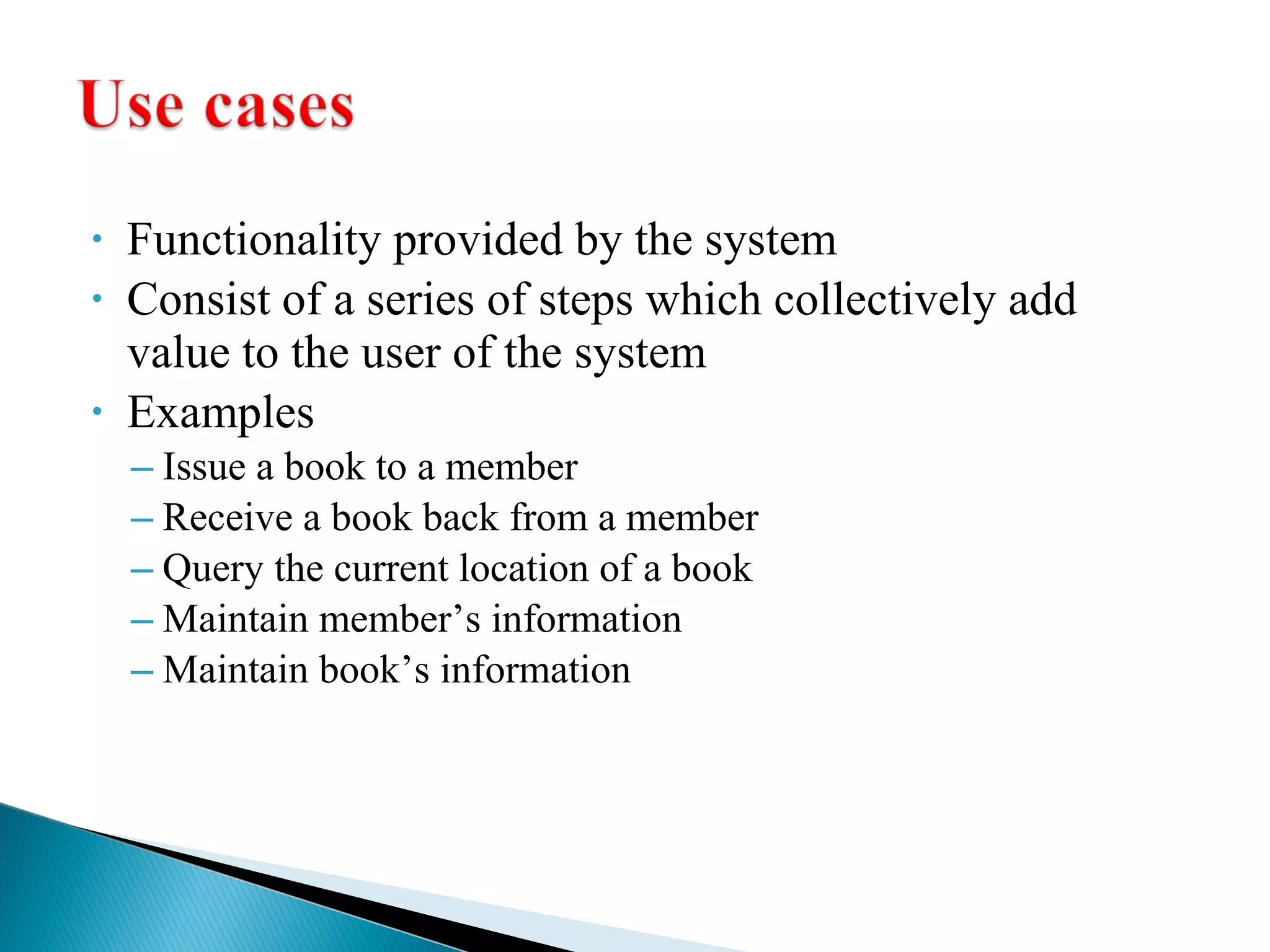 • Functionality provided by the system 
• Consist of a series of steps which collectively add 
value to the user of the system 
• Examples 
– Issue a book to a member 
– Receive a book back from a member 
– Query the current location of a book 
– Maintain member’s information 
– Maintain book’s information 
 