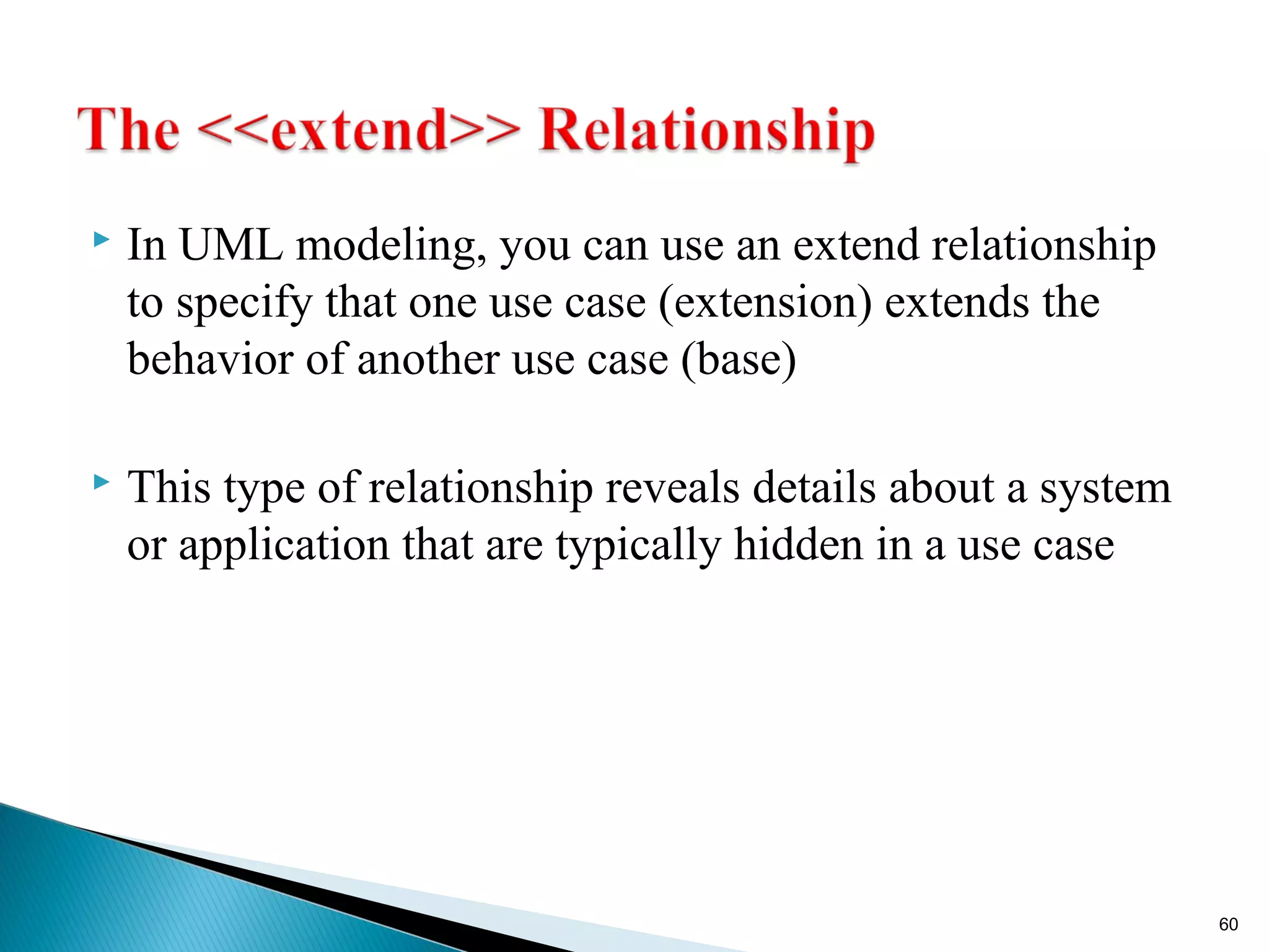  In UML modeling, you can use an extend relationship 
to specify that one use case (extension) extends the 
behavior of another use case (base) 
 This type of relationship reveals details about a system 
or application that are typically hidden in a use case 
60 
 