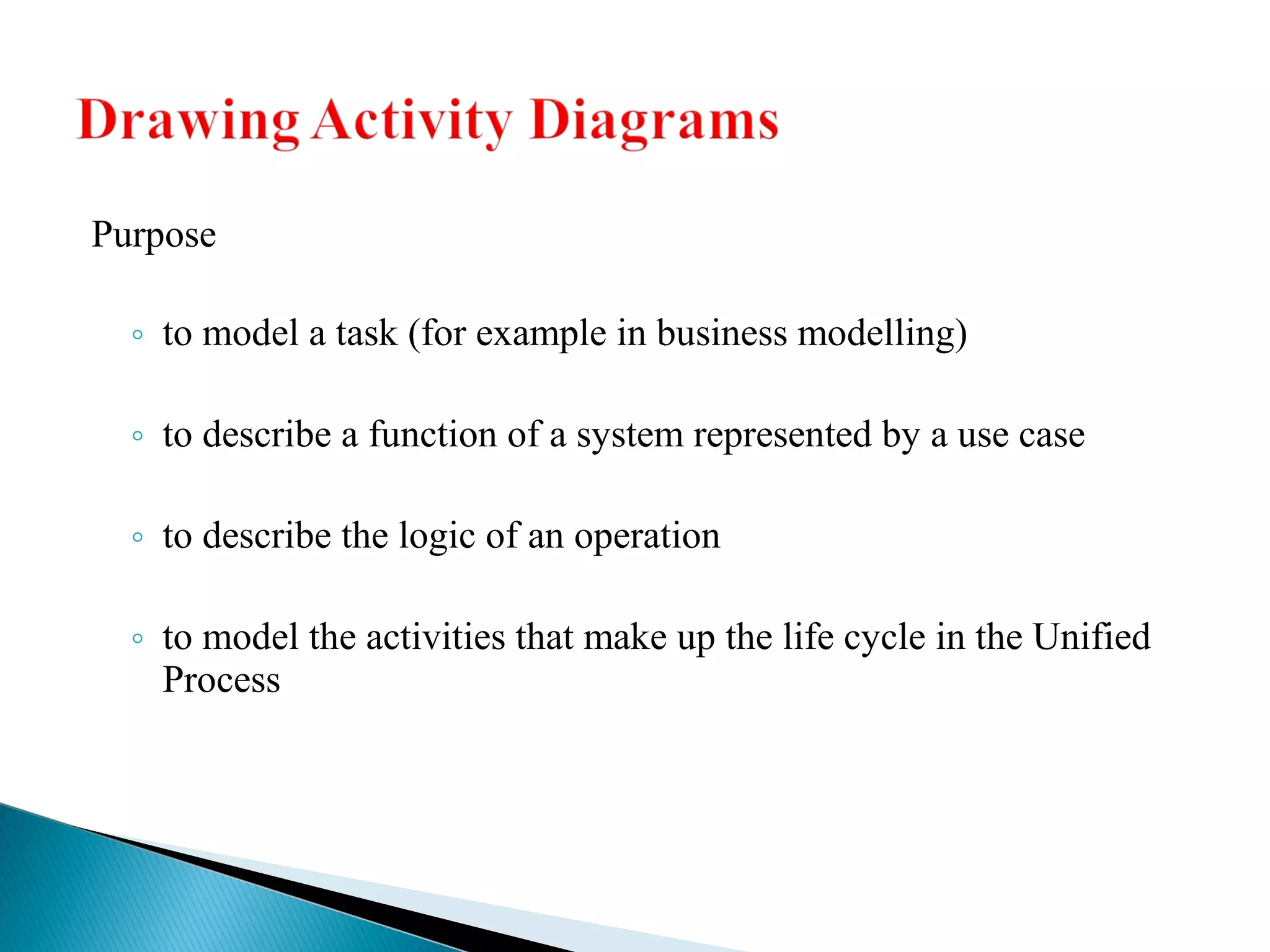 Purpose 
◦ to model a task (for example in business modelling) 
◦ to describe a function of a system represented by a use case 
◦ to describe the logic of an operation 
◦ to model the activities that make up the life cycle in the Unified 
Process 
 