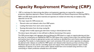 Capacity Requirement Planning (CRP)
 CRP is a technique for determining what labour and equipment capacities are required for meeting the
production objectives depicted in Master Production Schedule(MPS) and Material Requirement Planning (MRP-I).
MRP-I and CRP clearly specify what materials and capacities are needed and when they are needed so that
objectives can be met.
The major inputs for CRP process are .
1) Planned orders and released orders from MRP system.
2) Loading information from work centre status file
3) Routing information from the shop routing file
4) Changes which modify capacity, give alternative routing or altered planned order.
The above inputs when given in time will lead to effective functioning of the system.
The CRP process begins with aggregate planning followed by MPS based on rough cut capacity planning and then
the order for components are exploded by MRP.The CRP system then converts those orders into standard labour
and machine hours of load on appropriate workers and machines as identified from work Centre status and shop
routing files.This results in a load projection report work centrewise. If the work centre capacities are adequate,
the planned order releases are verified for MRP system and released orders become purchase and shop orders.
Workload reports are also used for controlling inputs and outputs. If the initial load projection report reveals
inadequacy of capacity in any work centre, either capacity would have to be increased using overtime or sub-
contracting or master production schedule has to be revised.
 