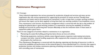 Maintenance Management
13.1 Concept :
Every industrial organisation has various processes for production of goods and services and every service
organisation also uses various equipments for supporting the provision of routine services.Thereby, these
equipments and assets need to be protected and maintained in order to keep them in proper working condition
and ensure that repairs can be done regularly to bring them back into working condition if any breakdown occurs.
Thus, maintenance is the function of production management which is concerned with the day to day problem of
keeping the physical plant in good working condition. It is essential for ensuring the availability of machines,
buildings and services for performing their function effectively, so that the investment done in these assets or
equipments yields a good return.
There are two categories of activities related to maintenance in an organisation.
1) Maintaining the assets like building, parking lots, lawns, fences, services and utilities.
2) Maintaining equipments, machinery, vehicles, waste disposal systems, inspection tools, testing instruments,
conveyors and other material handling equipments, office equipments like computers, printers, telephones,
photocopiers, fax machines etc.
Thus, Maintenance Management is concerned with the planning, organising and directing of resources in order to
control the availability and performance of the industrial plants to some specified level. It is a function that supports
production function and involves maintenance planning, scheduling and execution of maintenance activities along
with controlling costs of maintenance.
 