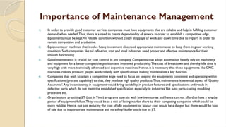 Importance of Maintenance Management
1) In order to provide good customer service, companies must have equipments that are reliable and help in fulfilling customer
demand when needed.Thus, there is a need to create dependability of service in order to establish a competitive edge.
Equipments must be kept •in reliable condition without costly stoppage of work and down time due to repairs in order to
remain competitive and productive.
2) Equipments or machines that involve heavy investment also need appropriate maintenance to keep them in good working
condition. Such companies like oil refineries, iron and steel industries need proper and effective maintenance for their
smooth functioning.
3) Good maintenance is crucial for cost control in any company. Companies that adopt automation heavily rely on machinery
and equipment for a better competitive position and improved productivity.The cost of breakdown and thereby idle time is
very high with more technically advanced and expensive machines. Hence, it is necessary that these equipments like CNC
machines, robots, pressure gauges work reliably with specifications making maintenance a key function.
4) Companies that wish to attain a competitive edge need to focus on keeping the equipments consistent and operating within
specifications (process capability) so that, they produce high quality products.Thus, maintenance is essential aspect of 'Quality
Assurance'.Any inconsistency in equipment would bring variability in product features and specifications and result in
defective parts which do not meet the established specification especially in industries like auto parts, casting, moulding
processes etc.
5) Organisations practising JIT (Just in Time) programs operate with low inventories and hence can not afford to have a lengthy
period of equipment failure.They would be at a risk of losing market share to their competing companies which could be
more reliable. Hence, not just reducing the cost of idle equipment or labour cost would be a danger but there would be loss
of sale due to inappropriate maintenance and no safety/ buffer stock due to JIT.
 