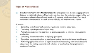 Types of Maintenance:
(1) Breakdown / Corrective Maintenance : This takes place when there is stoppage of work
because of machine breakdown.Thus repairs are done after the equipment stops working and
maintenance takes the form of repair work. eg.A conveyor belt broken-down.The role of
maintenance department is to check into the difficulty and make necessary repairs.
It ensures,
1) Controlling cost of repair staff, including regular and overtime labour cost.
2) Controlling cost of operation of repair shop.
3) Putting back equipment into operation as quickly as possible to minimise interruption in
production.
4) Controlling investment involved in replacing spare parts.
5) Controlling investment involved in stand up or back up machines like spare wheel in a car.
6) Performing appropriate amount of repair at each malfunction along with certain decisions
about repair like making easier and small solutions or overhauling/ changing the entire
equipment/ machine.
 