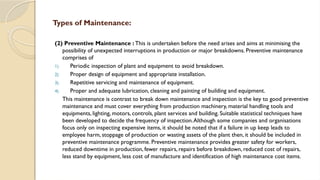 (2) Preventive Maintenance : This is undertaken before the need arises and aims at minimising the
possibility of unexpected interruptions in production or major breakdowns. Preventive maintenance
comprises of
1) Periodic inspection of plant and equipment to avoid breakdown.
2) Proper design of equipment and appropriate installation.
3) Repetitive servicing and maintenance of equipment.
4) Proper and adequate lubrication, cleaning and painting of building and equipment.
This maintenance is contrast to break down maintenance and inspection is the key to good preventive
maintenance and must cover everything from production machinery, material handling tools and
equipments, lighting, motors, controls, plant services and building. Suitable statistical techniques have
been developed to decide the frequency of inspection.Although some companies and organisations
focus only on inspecting expensive items, it should be noted that if a failure in up keep leads to
employee harm, stoppage of production or wasting assets of the plant then, it should be included in
preventive maintenance programme. Preventive maintenance provides greater safety for workers,
reduced downtime in production, fewer repairs, repairs before breakdown, reduced cost of repairs,
less stand by equipment, less cost of manufacture and identification of high maintenance cost items.
Types of Maintenance:
 