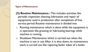 (3) Routine Maintenance : This includes activities like
periodic inspection cleaning, lubrication and repair of
equipments used in production after completion of free
service period. Routine maintenance is divided into
1) Running maintenance which is done while the equipment is
in operation like greasing or lubricating bearings while
machine is running.
2) Shutdown Maintenance which is carried out when the
machine is not in use.After it is shut down, its maintenance
work is carried out like repairing boiler tubes of a boiler.
Types of Maintenance:
 