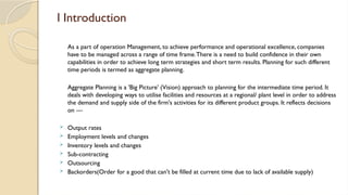 l Introduction
As a part of operation Management, to achieve performance and operational excellence, companies
have to be managed across a range of time frame.There is a need to build confidence in their own
capabilities in order to achieve long term strategies and short term results. Planning for such different
time periods is termed as aggregate planning.
Aggregate Planning is a 'Big Picture' (Vision) approach to planning for the intermediate time period. It
deals with developing ways to utilise facilities and resources at a regional/ plant level in order to address
the demand and supply side of the firm's activities for its different product groups. It reflects decisions
on —
 Output rates
 Employment levels and changes
 Inventory levels and changes
 Sub-contracting
 Outsourcing
 Backorders(Order for a good that can't be filled at current time due to lack of available supply)
 