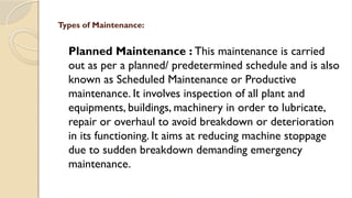 Planned Maintenance : This maintenance is carried
out as per a planned/ predetermined schedule and is also
known as Scheduled Maintenance or Productive
maintenance. It involves inspection of all plant and
equipments, buildings, machinery in order to lubricate,
repair or overhaul to avoid breakdown or deterioration
in its functioning. It aims at reducing machine stoppage
due to sudden breakdown demanding emergency
maintenance.
Types of Maintenance:
 