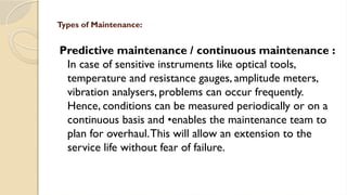 Predictive maintenance / continuous maintenance :
In case of sensitive instruments like optical tools,
temperature and resistance gauges, amplitude meters,
vibration analysers, problems can occur frequently.
Hence, conditions can be measured periodically or on a
continuous basis and •enables the maintenance team to
plan for overhaul.This will allow an extension to the
service life without fear of failure.
Types of Maintenance:
 