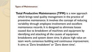 Total Productive Maintenance (TPM) is a new approach
which brings total quality management in the practice of
preventive maintenance. It involves the concept of reducing
variability through employee involvement and excellent
maintenance records. It is designed to eliminate losses
caused due to breakdown of machines and equipment by
identifying and attacking all the causes of equipment
breakdowns and system down time. It places high value on
team work, consensus building and continuous improvement.
It aims at 'Zero breakdown' or 'Zero down time'.
Types of Maintenance:
 