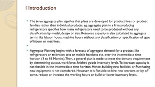 l Introduction
 The term aggregate plan signifies that plans are developed for product lines or product
families rather than individual products. eg. aggregate plan in a firm producing
refrigerators specifies how many refrigerators need to be produced without any
classification by model, design or size. Resource capacity is also calculated in aggregate
terms like labour hours, machine hours without any classification or specification of type
of labour or machines.

 Aggregate Planning begins with a forecast of aggregate demand for a product like
refrigerators or television sets or mobile handsets etc. over the intermediate time
horizon (3 to 18 Months).Then, a general plan is made to meet the demand requirement
by determining output, workforce, finished goods inventory levels.To increase capacity is
not feasible in the intermediate time horizon. Hence, building new facilities or Purchasing
new equipment is not considered. However, it is Possible to hire new workers or lay off
some, reduce or increase the working hours or build or lower inventory levels.
 