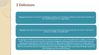 2 Definitions
"Aggregate planning is the process of developing, analyzing and maintaining a preliminary approximate schedule of
the overall operations of an organisation.“
"Aggregate planning is the process of determining output levels of product groups over the next 6 to 18 months
period or a weekly or monthly basis.“
"An approach to determine the quantity and timing of production for the intermediate future usually 3 to 18 months
ahead." Thus, we can say that it consists of resource management planning activities that are done after long term
capacity planning decisions are done. It helps the firm in allocating and utilising its' resources to satisfy expected
demand Over an intermediate time horizon and achieve its long term strategies. It is the best way to meet forecasted
demand and minimise cost over the planning period. It helps in designing the best operating level/ design capacity for
which average unit cost is at the minimum.
 