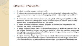 [3] Importance of Aggregate Plan
1) It helps in minimising costs and maximising profit.
2) It helps to maximise customer service by providing on time deliveries. It helps to adjust workforce
requirements, inventory requirements, machine capacity utilisation and thereby improving delivery
time.
3) It minimises investment in inventory. Excessive inventory leads to blockage of capital. However by
determining demand and summing up the demand for individual product, inventory levels could be
adjusted as per the aggregate demand for each time period.
4) It helps in maximising utilisation of plant and equipment by facilitating fully loaded facilities and
minimising over loading and under loading.
5) It helps in minimising changes in work force levels. Due to fluctuating workforce levels there might be
loss of labour productivity, increasing cost and time needed for training new employees. But, aggregate
planning helps in appropriate utilisation of workforce by determining overtime or undertime hiring or
lay off or subcontracting or outsourcing.
6) It helps in minimizing changes in production rates by orderly and systematic transition of production
capacity to meet peaks and valleys of expected customer demand. Frequent changes in production
rates may cause difficulty in coordinating material procurement and may require rebalancing of line.
 
