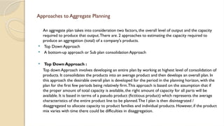 Approaches to Aggregate Planning
An aggregate plan takes into consideration two factors, the overall level of output and the capacity
required to produce that output.There are. 2 approaches to estimating the capacity required to
produce an aggregation (total) of a company's products.
 Top Down Approach
 A bottom-up approach or Sub plan consolidation Approach
 Top Down Approach :
Top down Approach involves developing an entire plan by working at highest level of consolidation of
products. It consolidates the products into an average product and then develops an overall plan. In
this approach the desirable overall plan is developed for the period in the planning horizon, with the
plan for the first few periods being relatively firm.This approach is based on the assumption that if
the proper amount of total capacity is available, the right amount of capacity for all parts will be
available. It is based in terms of a pseudo product (fictitious product) which represents the average
characteristics of the entire product line to be planned.The I plan is then disintegrated /
disaggregated to allocate capacity to product families and individual products. However, if the product
mix varies with time there could be difficulties in disaggregation.
 