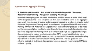 Approaches to Aggregate Planning
 A Bottom up Approach / Sub plan Consolidation Approach / Resource
Requirement Planning / Rough cut capacity Planning :
It involves developing plans for major products or product families at some lower level
within the product line.These sub plans are then consolidated to arrive at the aggregate
plan which gives the overall output and the capacity needed to produce it. It is also called
Resource Requirement Planning which is usually used along with Material Requirement
Planning (MRP). Both Materials and Capacity must be available for products to be made
and hence material plans need to be coordinated with a more detailed production plan.
Resource Requirement Planning which is also known as Rough cut Capacity Planning is
done with tentative master production schedule (MPS) to test feasibility in terms of
capacity before finalising MPS. It ensures that a proposed MPS does not overload any key
department or machine or workstation making it feasible.This is a quick and cost
effective method of finding out discrepancies between capacity requirement of MPS and
available capacity.
 