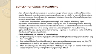 CONCEPT OF CAPACITY PLANNING
After selection of production process, an operations manager is faced with the problem of determining
capacity. Capacity in general means the maximum production rate of a facility or plant. It indicates volume
of output per period of time. In a service organisation it indicates the number of units, a facility can hold,
receive or store in a period of time.
This decision is very important for an operations manager since it helps in determining capital
requirement which involves a fixed cost element. Capacity also helps in determining whether the facility
would be sufficient to meet customer demand in a timely manner or whether facilities would remain idle
if it's too large and thereby add to existing cost of production or operation. Hence, determining an
appropriate facility size/ capacity is important for earning a high rate on investment as well as for fulfilling
the objective of high capacity utilisation.
Capacity Planning can be done in 3 time horizons :
1) LongTerm Capacity (more than 1 year) : It is a function of adding facilities and equipment that have long
lead (waiting) time.
2) Intermediate/ Medium Term (3 to 18 months) :When we can add equipment, personnel and shifts.We
can subcontract or build or use inventory.This is Aggregate Planning task.
3) Short Run Capacity (upto 3 months) :Where we schedule jobs and people and allocate machinery.We
use capacity that is already existing and modifying capacity is difficult.
 