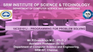 SRM INSTITUTE OF SCIENCE & TECHNOLOGY
DEPARTMENT OF COMPUTER SCIENCE AND ENGINEERING
Mr. P.Gowsikraja M.E., (Ph.D.,)
Assistant Professor (Sr. G)
Department of Computer Science and Engineering,
SRM IST, Chennai.
18CSS101J – PROGRAMMING FOR PROBLEM SOLVING
 