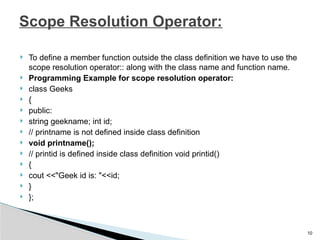 To define a member function outside the class definition we have to use the
scope resolution operator:: along with the class name and function name.
 Programming Example for scope resolution operator:
 class Geeks
 {
 public:
 string geekname; int id;
 // printname is not defined inside class definition
 void printname();
 // printid is defined inside class definition void printid()
 {
 cout <<"Geek id is: "<<id;
 }
 };
10
Scope Resolution Operator:
 