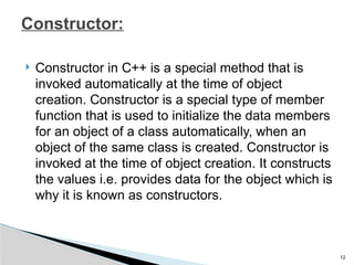  Constructor in C++ is a special method that is
invoked automatically at the time of object
creation. Constructor is a special type of member
function that is used to initialize the data members
for an object of a class automatically, when an
object of the same class is created. Constructor is
invoked at the time of object creation. It constructs
the values i.e. provides data for the object which is
why it is known as constructors.
12
Constructor:
 