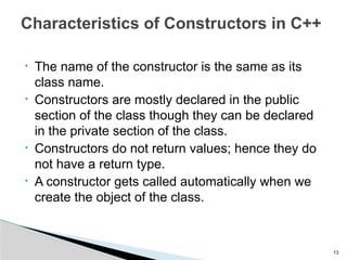• The name of the constructor is the same as its
class name.
• Constructors are mostly declared in the public
section of the class though they can be declared
in the private section of the class.
• Constructors do not return values; hence they do
not have a return type.
• A constructor gets called automatically when we
create the object of the class.
13
Characteristics of Constructors in C++
 