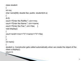 class student
{
int rno;
char name[50]; double fee; public: student(int a)
{
A=5;
cout<<"Enter the RollNo:"; cin>>rno;
cout<<"Enter the Name:"; cin>>name;
cout<<"Enter the Fee:"; cin>>fee; }
void display()
{
cout<<endl<<rno<<"t"<<name<<"t"<<fee;
}
};
int main()
{
student s; //constructor gets called automatically when we create the object of the
class s.display();
return 0;
}
14
 