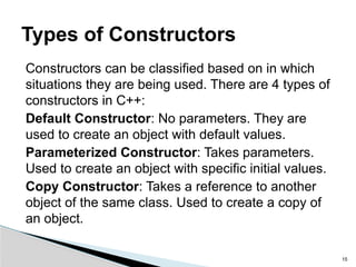 Constructors can be classified based on in which
situations they are being used. There are 4 types of
constructors in C++:
Default Constructor: No parameters. They are
used to create an object with default values.
Parameterized Constructor: Takes parameters.
Used to create an object with specific initial values.
Copy Constructor: Takes a reference to another
object of the same class. Used to create a copy of
an object.
15
Types of Constructors
 