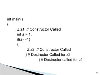 int main()
{
Z z1; // Constructor Called
int a = 1;
if(a==1)
{
Z z2; // Constructor Called
} // Destructor Called for z2
} // Destructor called for z1
18
 