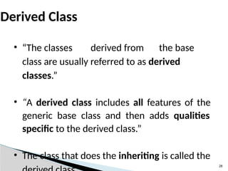 28
Derived Class
• “The classes derived from the base
class are usually referred to as derived
classes.”
• “A derived class includes all features of the
generic base class and then adds qualities
specific to the derived class.”
• The class that does the inheriting is called the
 