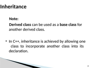 29
Inheritance
Note:
Derived class can be used as a base class for
another derived class.
• In C++, inheritance is achieved by allowing one
class to incorporate another class into its
declaration.
 