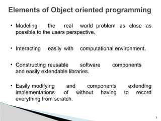 3
Elements of Object oriented programming
• Modeling the real world problem as close as
possible to the users perspective.
• Interacting easily with computational environment.
• Constructing reusable software components
and easily extendable libraries.
• Easily modifying and components extending
implementations of without having to record
everything from scratch.
 
