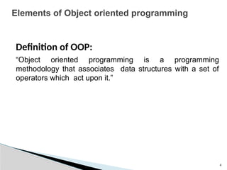 4
Elements of Object oriented programming
Definition of OOP:
“Object oriented programming is a programming
methodology that associates data structures with a set of
operators which act upon it.”
 