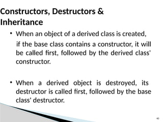 40
Constructors, Destructors &
Inheritance
• When an object of a derived class is created,
if the base class contains a constructor, it will
be called first, followed by the derived class'
constructor.
• When a derived object is destroyed, its
destructor is called first, followed by the base
class' destructor.
 