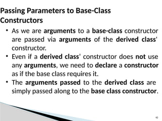 • As we are arguments to a base-class constructor
are passed via arguments of the derived class'
constructor.
• Even if a derived class‘ constructor does not use
any arguments, we need to declare a constructor
as if the base class requires it.
• The arguments passed to the derived class are
simply passed along to the base class constructor.
42
Passing Parameters to Base-Class
Constructors
 