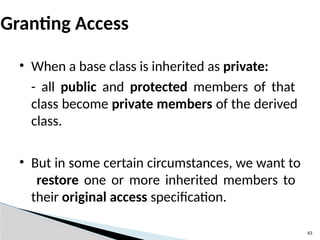 43
Granting Access
• When a base class is inherited as private:
- all public and protected members of that
class become private members of the derived
class.
• But in some certain circumstances, we want to
restore one or more inherited members to
their original access specification.
 