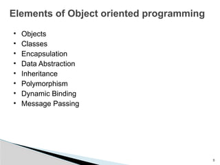 5
Elements of Object oriented programming
• Objects
• Classes
• Encapsulation
• Data Abstraction
• Inheritance
• Polymorphism
• Dynamic Binding
• Message Passing
 