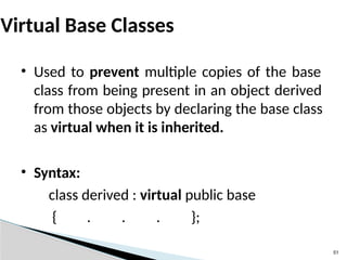 51
Virtual Base Classes
• Used to prevent multiple copies of the base
class from being present in an object derived
from those objects by declaring the base class
as virtual when it is inherited.
• Syntax:
class derived : virtual public base
{ . . . };
 