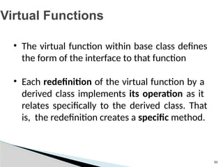 53
Virtual Functions
• The virtual function within base class defines
the form of the interface to that function
• Each redefinition of the virtual function by a
derived class implements its operation as it
relates specifically to the derived class. That
is, the redefinition creates a specific method.
 